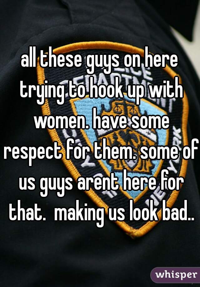 all these guys on here trying to hook up with women. have some respect for them. some of us guys arent here for that.  making us look bad..