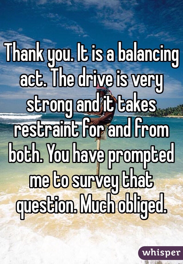Thank you. It is a balancing act. The drive is very strong and it takes restraint for and from both. You have prompted me to survey that question. Much obliged.