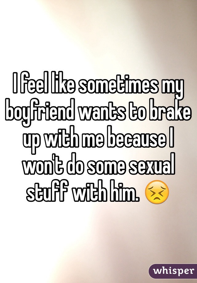 I feel like sometimes my boyfriend wants to brake up with me because I won't do some sexual stuff with him. 😣