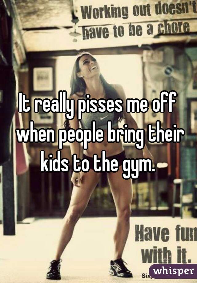 It really pisses me off when people bring their kids to the gym. 