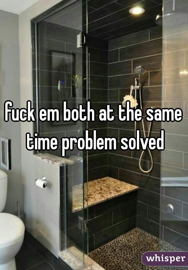fuck em both at the same time problem solved