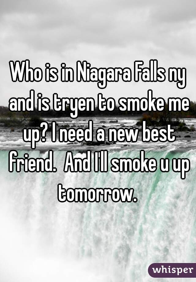 Who is in Niagara Falls ny and is tryen to smoke me up? I need a new best friend.  And I'll smoke u up tomorrow. 