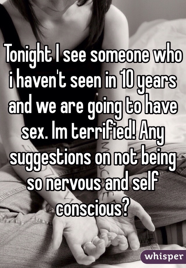 Tonight I see someone who i haven't seen in 10 years and we are going to have sex. Im terrified! Any suggestions on not being so nervous and self conscious? 