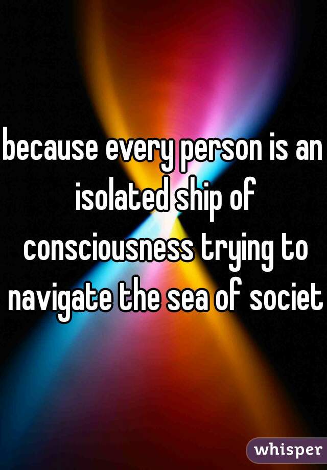 because every person is an isolated ship of consciousness trying to navigate the sea of society