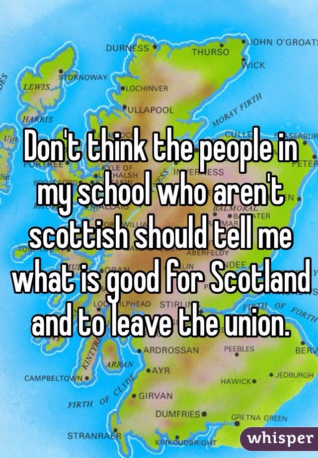 Don't think the people in my school who aren't scottish should tell me what is good for Scotland and to leave the union.