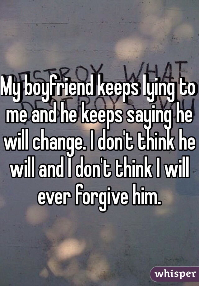 My boyfriend keeps lying to me and he keeps saying he will change. I don't think he will and I don't think I will ever forgive him.