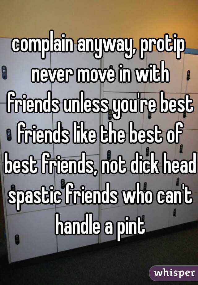 complain anyway, protip never move in with friends unless you're best friends like the best of best friends, not dick head spastic friends who can't handle a pint