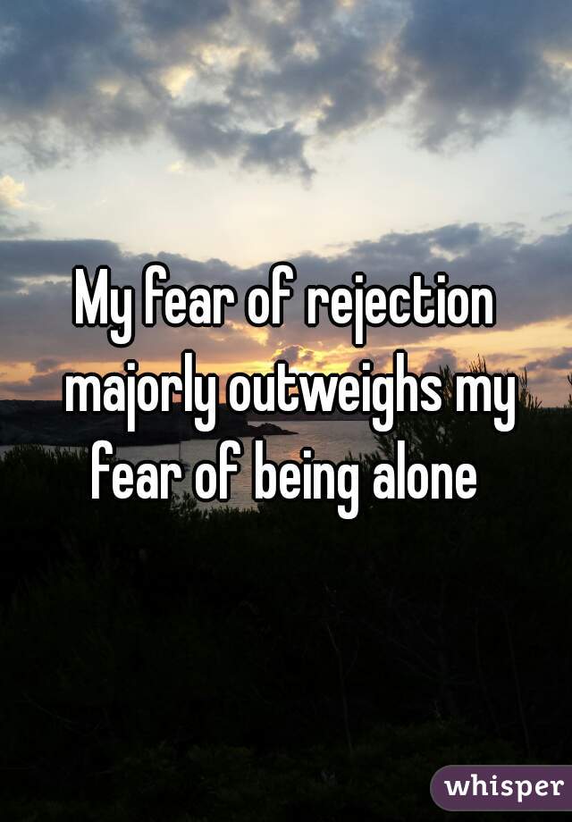 My fear of rejection majorly outweighs my fear of being alone 