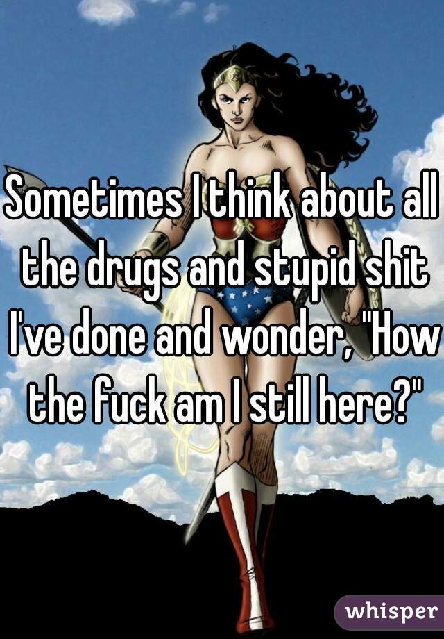 Sometimes I think about all the drugs and stupid shit I've done and wonder, "How the fuck am I still here?"