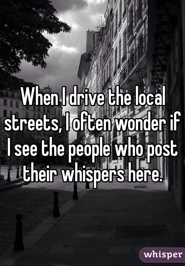 When I drive the local streets, I often wonder if I see the people who post their whispers here. 