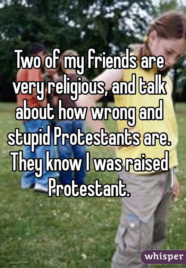 Two of my friends are very religious, and talk about how wrong and stupid Protestants are. They know I was raised Protestant. 