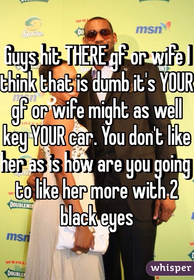  Guys hit THERE gf or wife I think that is dumb it's YOUR gf or wife might as well key YOUR car. You don't like her as is how are you going to like her more with 2 black eyes