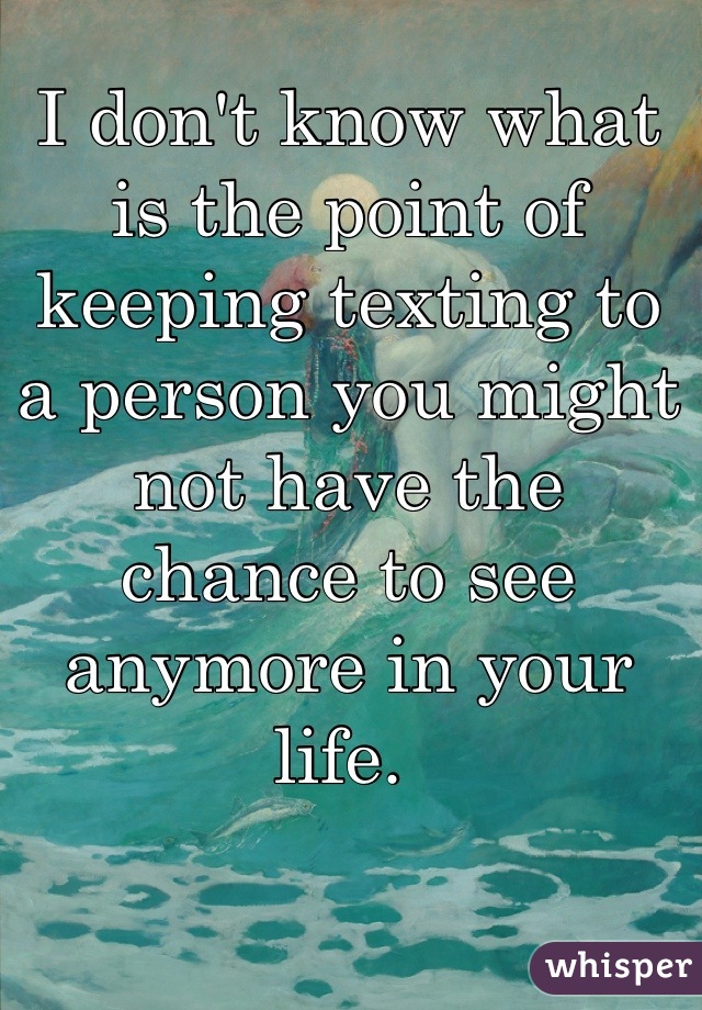 I don't know what is the point of keeping texting to a person you might not have the chance to see anymore in your life. 
