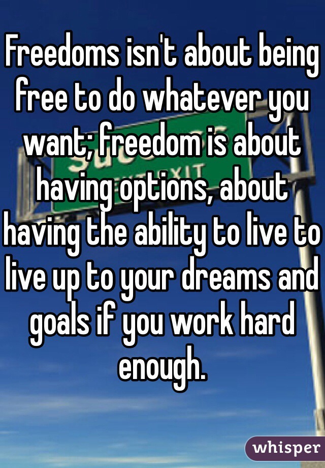 Freedoms isn't about being free to do whatever you want; freedom is about having options, about having the ability to live to live up to your dreams and goals if you work hard enough.