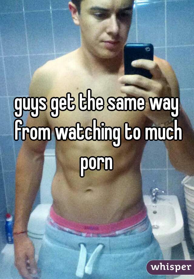 guys get the same way from watching to much porn 