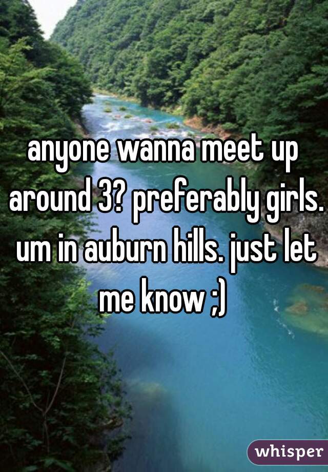 anyone wanna meet up around 3? preferably girls. um in auburn hills. just let me know ;) 