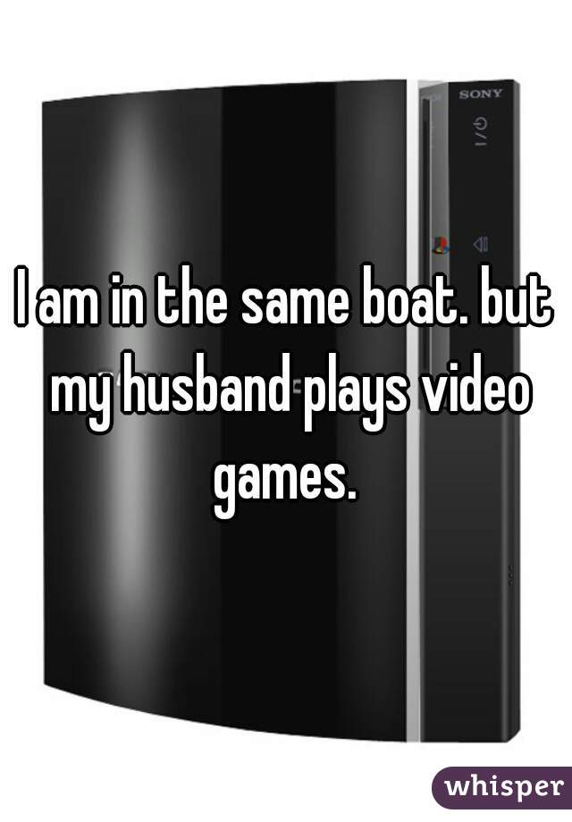 I am in the same boat. but my husband plays video games. 