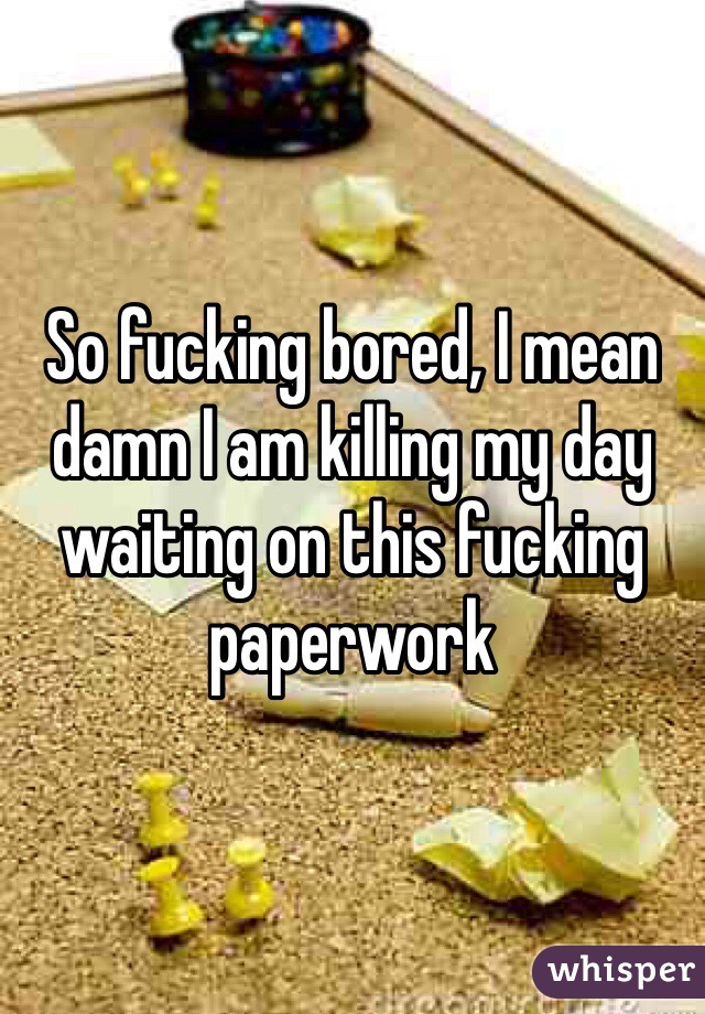 So fucking bored, I mean damn I am killing my day waiting on this fucking paperwork 
