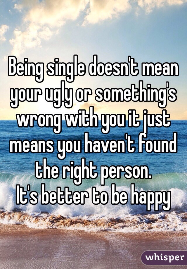 Being single doesn't mean your ugly or something's wrong with you it just means you haven't found the right person. 
It's better to be happy 