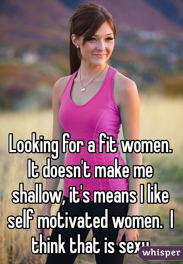 Looking for a fit women. It doesn't make me shallow, it's means I like self motivated women.  I think that is sexy