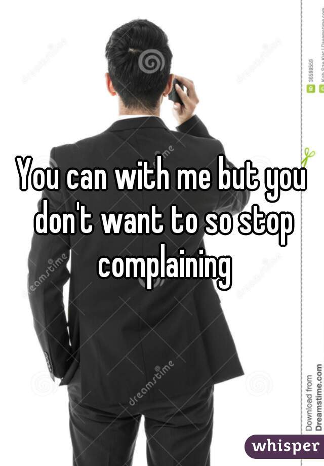You can with me but you don't want to so stop complaining

