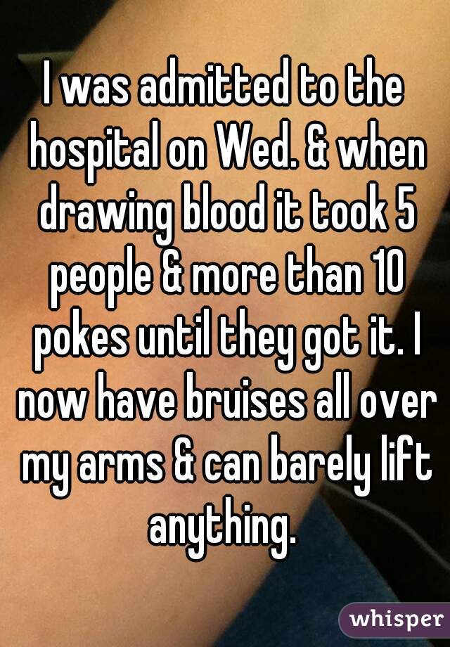 I was admitted to the hospital on Wed. & when drawing blood it took 5 people & more than 10 pokes until they got it. I now have bruises all over my arms & can barely lift anything. 