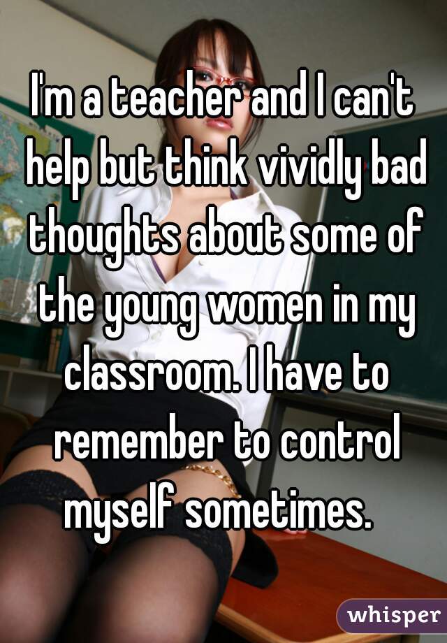 I'm a teacher and I can't help but think vividly bad thoughts about some of the young women in my classroom. I have to remember to control myself sometimes.  