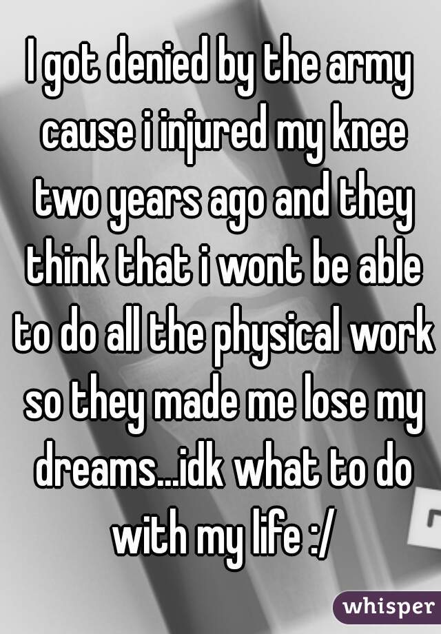 I got denied by the army cause i injured my knee two years ago and they think that i wont be able to do all the physical work so they made me lose my dreams...idk what to do with my life :/