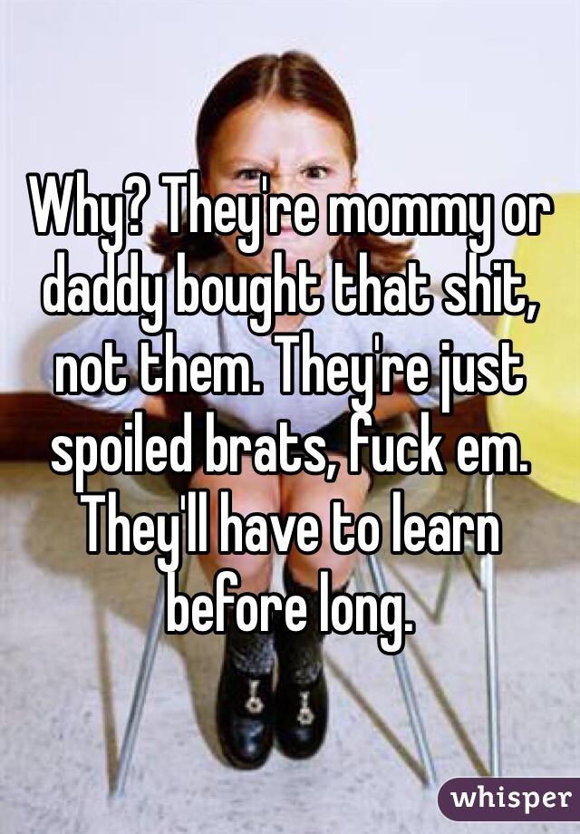Why? They're mommy or daddy bought that shit, not them. They're just spoiled brats, fuck em. They'll have to learn before long. 
