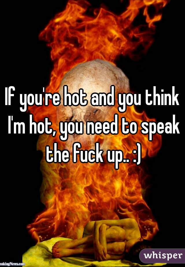 If you're hot and you think I'm hot, you need to speak the fuck up.. :)