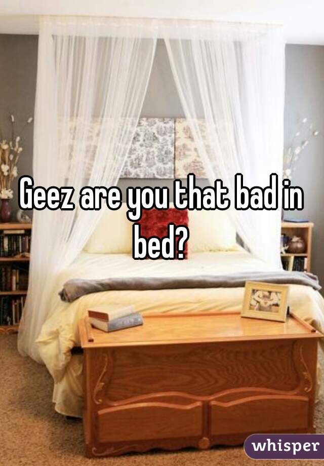 Geez are you that bad in bed? 