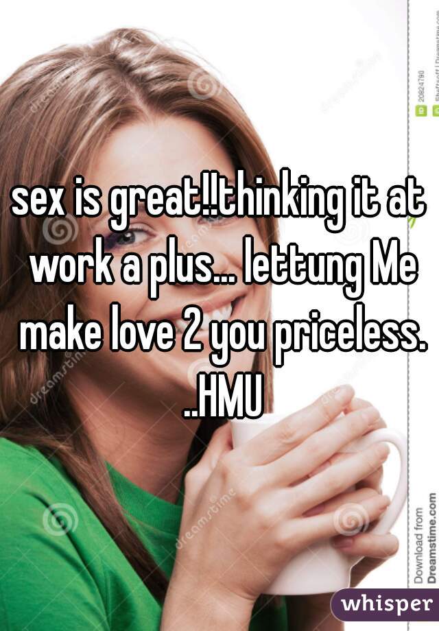 sex is great!!thinking it at work a plus... lettung Me make love 2 you priceless. ..HMU