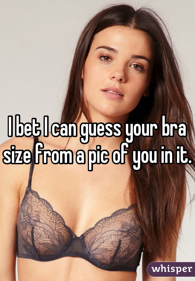 I bet I can guess your bra size from a pic of you in it.