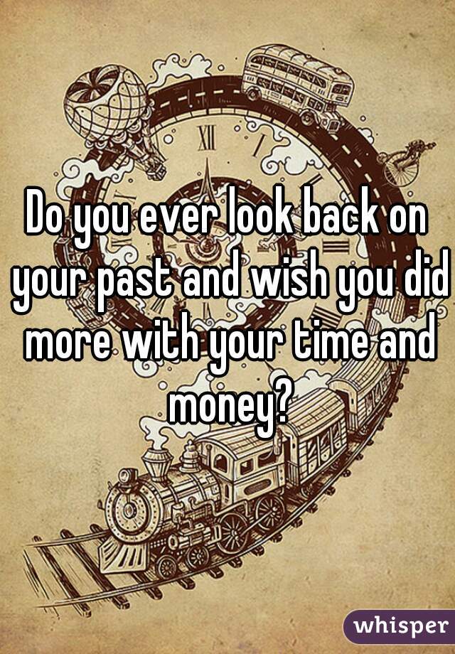Do you ever look back on your past and wish you did more with your time and money?
