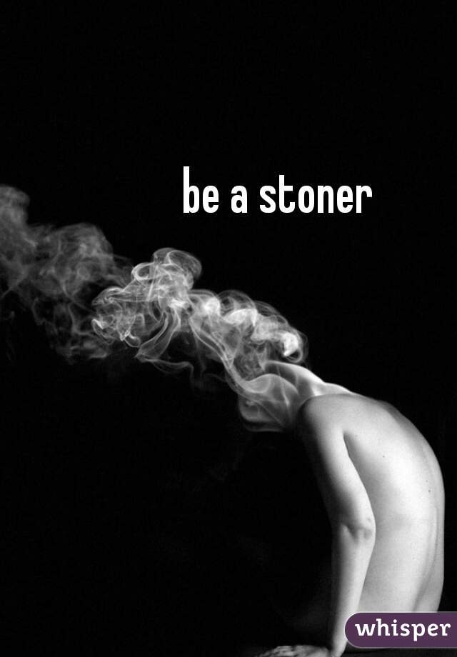 be a stoner
