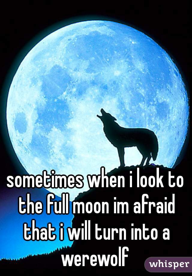 sometimes when i look to the full moon im afraid that i will turn into a werewolf 