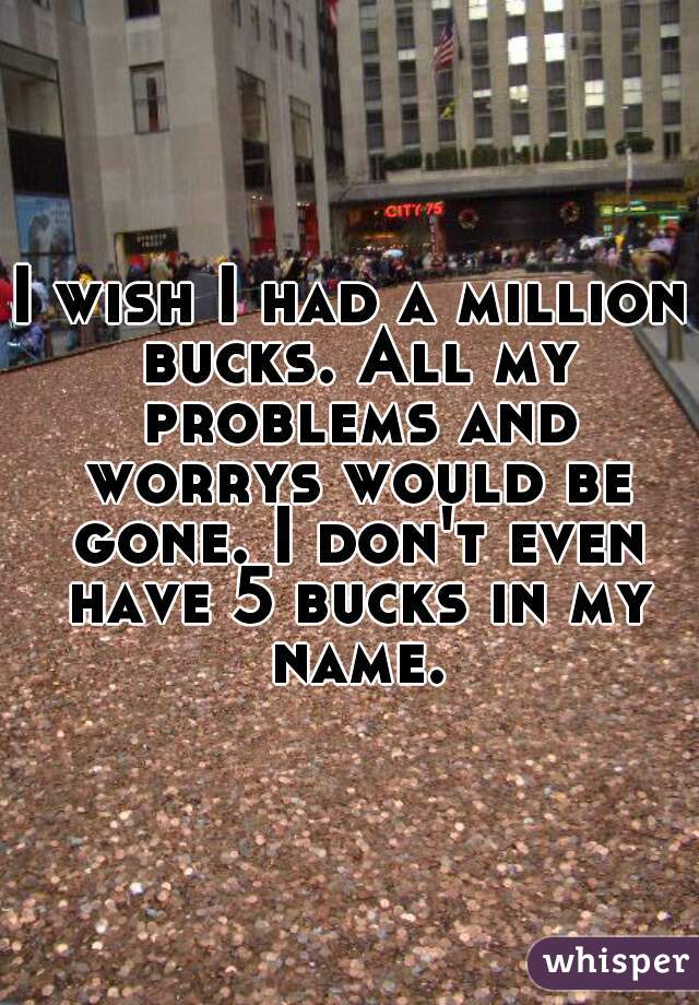 I wish I had a million bucks. All my problems and worrys would be gone. I don't even have 5 bucks in my name.