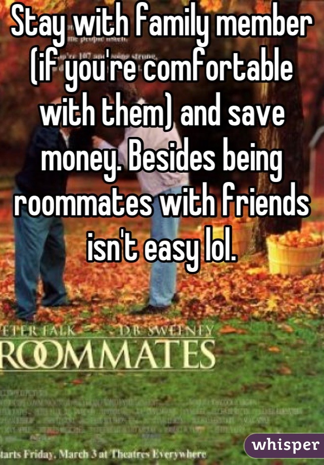 Stay with family member (if you're comfortable with them) and save money. Besides being roommates with friends isn't easy lol.
