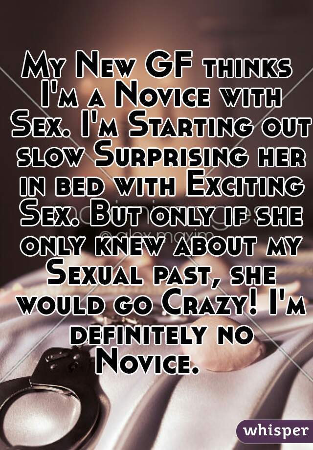 My New GF thinks I'm a Novice with Sex. I'm Starting out slow Surprising her in bed with Exciting Sex. But only if she only knew about my Sexual past, she would go Crazy! I'm definitely no Novice.   