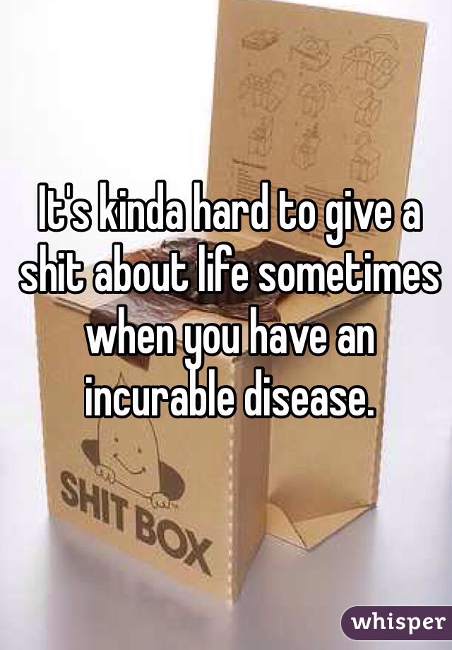 It's kinda hard to give a shit about life sometimes when you have an incurable disease. 