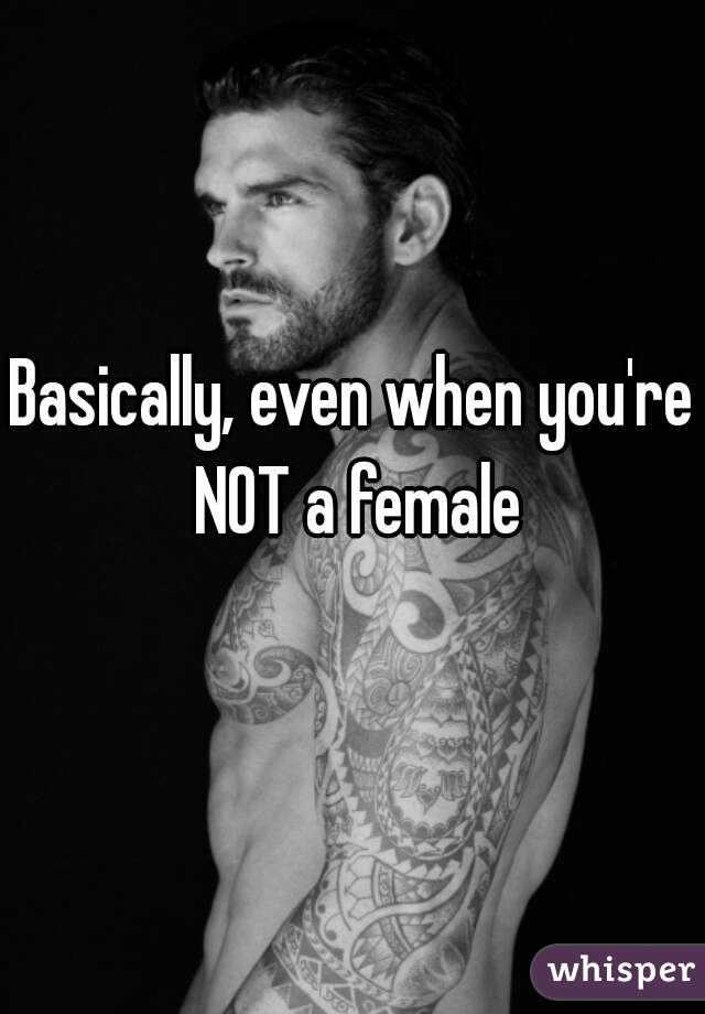 Basically, even when you're NOT a female