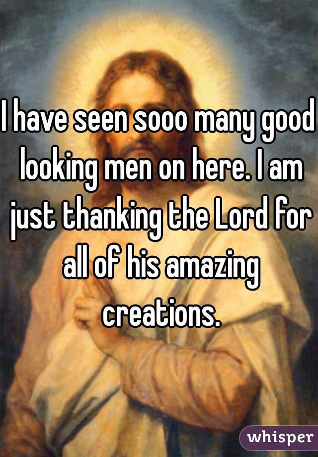 I have seen sooo many good looking men on here. I am just thanking the Lord for all of his amazing creations.