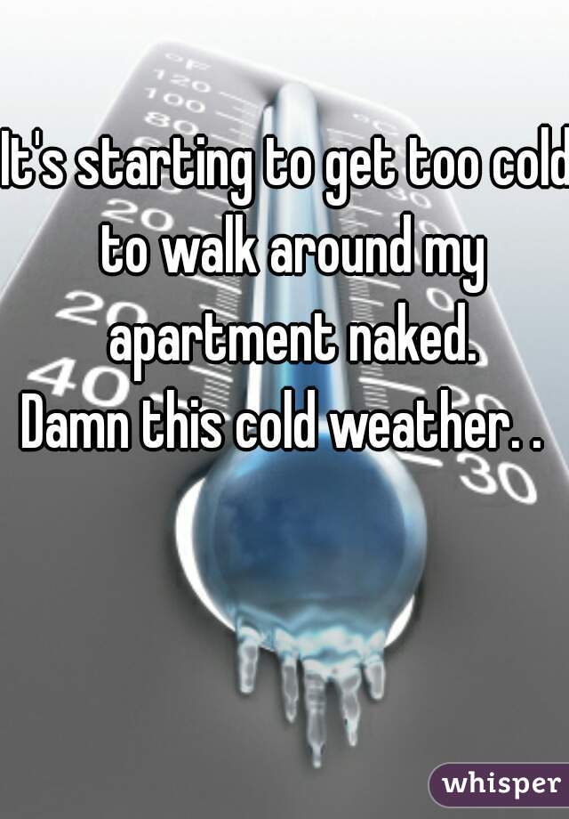 It's starting to get too cold to walk around my apartment naked.
Damn this cold weather. . 