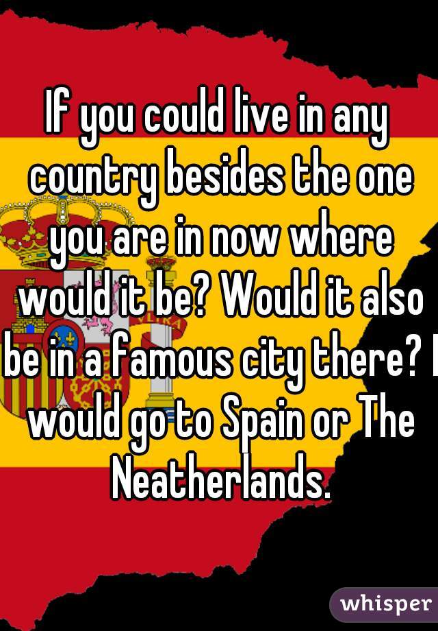 If you could live in any country besides the one you are in now where would it be? Would it also be in a famous city there? I would go to Spain or The Neatherlands.