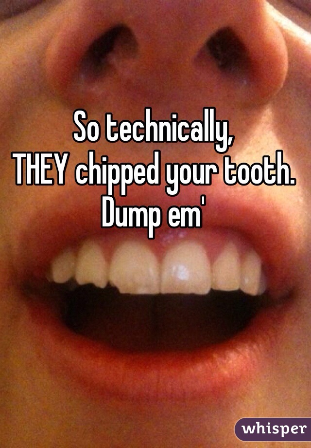 So technically, 
THEY chipped your tooth.
Dump em' 