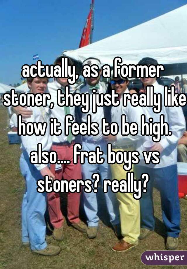 actually, as a former stoner, they just really like how it feels to be high. also.... frat boys vs stoners? really? 