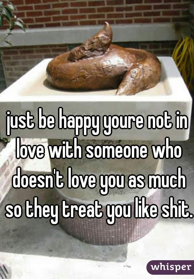 just be happy youre not in love with someone who doesn't love you as much so they treat you like shit. 