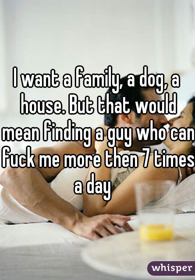 I want a family, a dog, a house. But that would mean finding a guy who can fuck me more then 7 times a day   