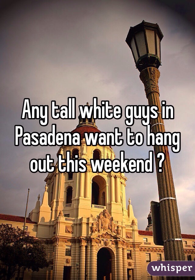 Any tall white guys in Pasadena want to hang out this weekend ?