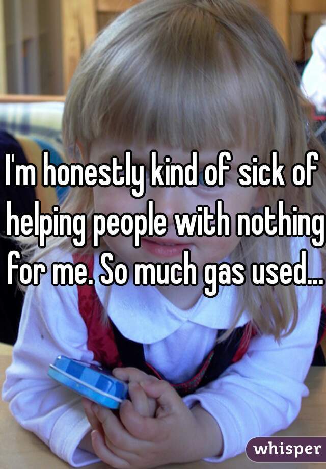 I'm honestly kind of sick of helping people with nothing for me. So much gas used...